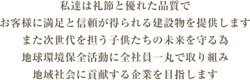 私達は礼節と優れた品質でお客様に満足と信頼が得られる建設物を提供します また次世代を担う子供たちの未来を守る為 地球環境保全活動に全社員一丸で取り組み 地域社会に貢献する企業を目指します